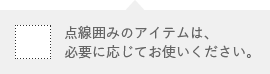 点線囲みのアイテムは、必要に応じてお使いください。