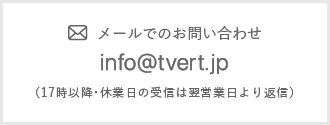 メールでのお問い合わせ info@tvert.jp （17時以降・休業日の受信は翌営業日より返信）