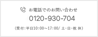 お電話でのお問い合わせ 0120-930-704 （受付：平日10：00～17：00/ 土・日・祝 休）