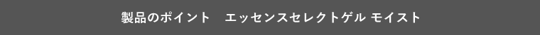 製品のポイント　エッセンスセレクトゲル モイスト