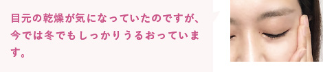 目元の乾燥が気になっていたのですが、今では冬でもしっかりうるおっています。