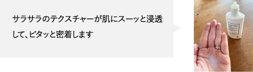 サラサラのテクスチャーが肌にスーッと浸透して、ピタッと密着します