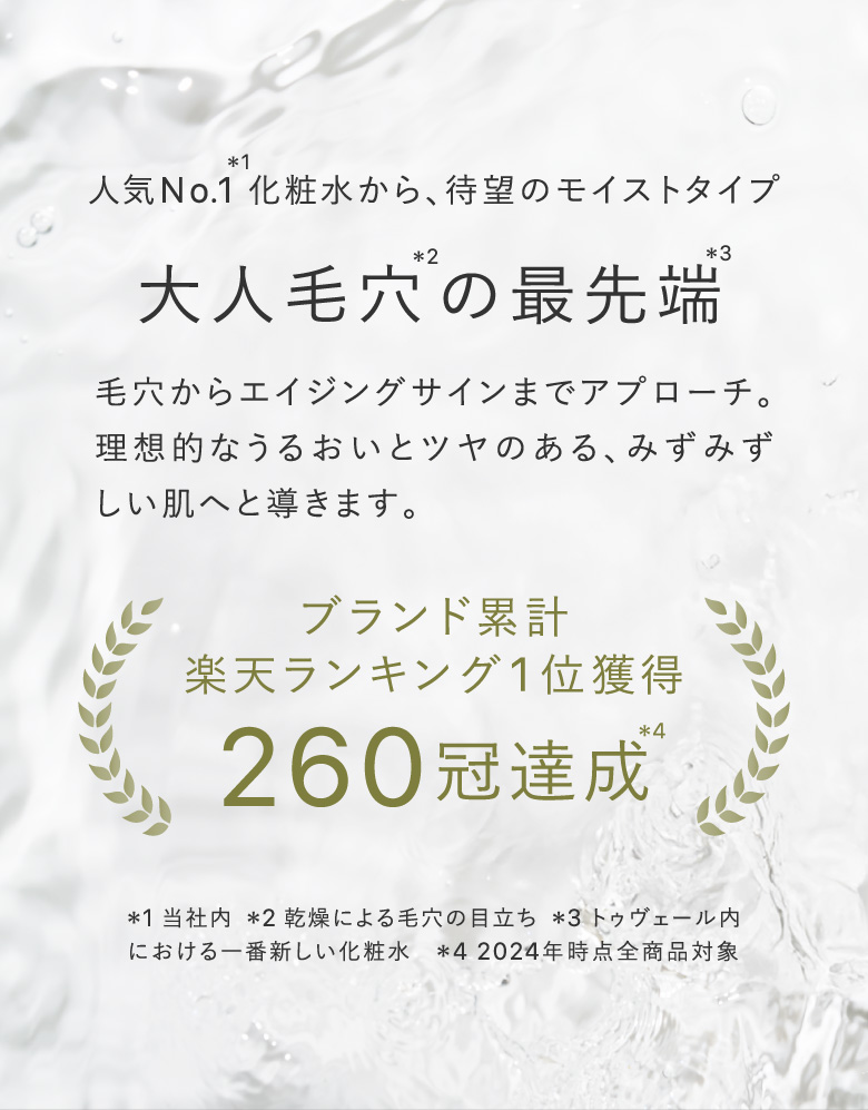 人気No.1＊1化粧水から、待望のモイストタイプ 大人毛穴＊2の最先端＊3 毛穴からエイジングサインまでアプローチ。理想的なうるおいとツヤのある、みずみずしい肌へと導きます。 ブランド累計楽天ランキング1位獲得260冠達成＊4 ＊1 当社内  ＊2 乾燥による毛穴の目立ち  ＊3 トゥヴェール内における一番新しい化粧水　＊4 2024年時点全商品対象