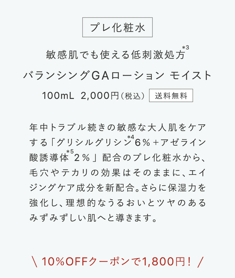 プレ化粧水 敏感肌でも使える低刺激処方＊3 バランシングGAローション モイスト​ 100mL 2,000円（税込）送料無料 年中トラブル続きの敏感な大人肌をケアする「グリシルグリシン＊46％＋アゼライン酸誘導体＊52％」配合のプレ化粧水から、毛穴やテカリの効果はそのままに、エイジングケア成分を新配合。さらに保湿力を強化し、理想的なうるおいとツヤのあるみずみずしい肌へと導きます。10％OFFクーポンで1,800円！