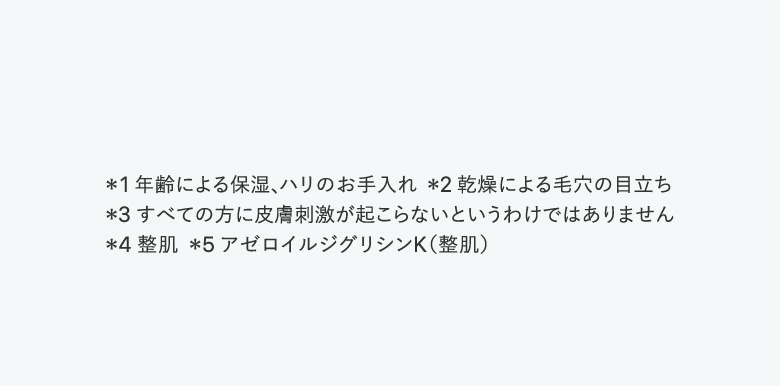 ＊1 年齢による保湿、ハリのお手入れ  ＊2 乾燥による毛穴の目立ち　＊3 すべての方に皮膚刺激が起こらないというわけではありません　＊4 整肌  ＊5 アゼロイルジグリシンK（整肌）