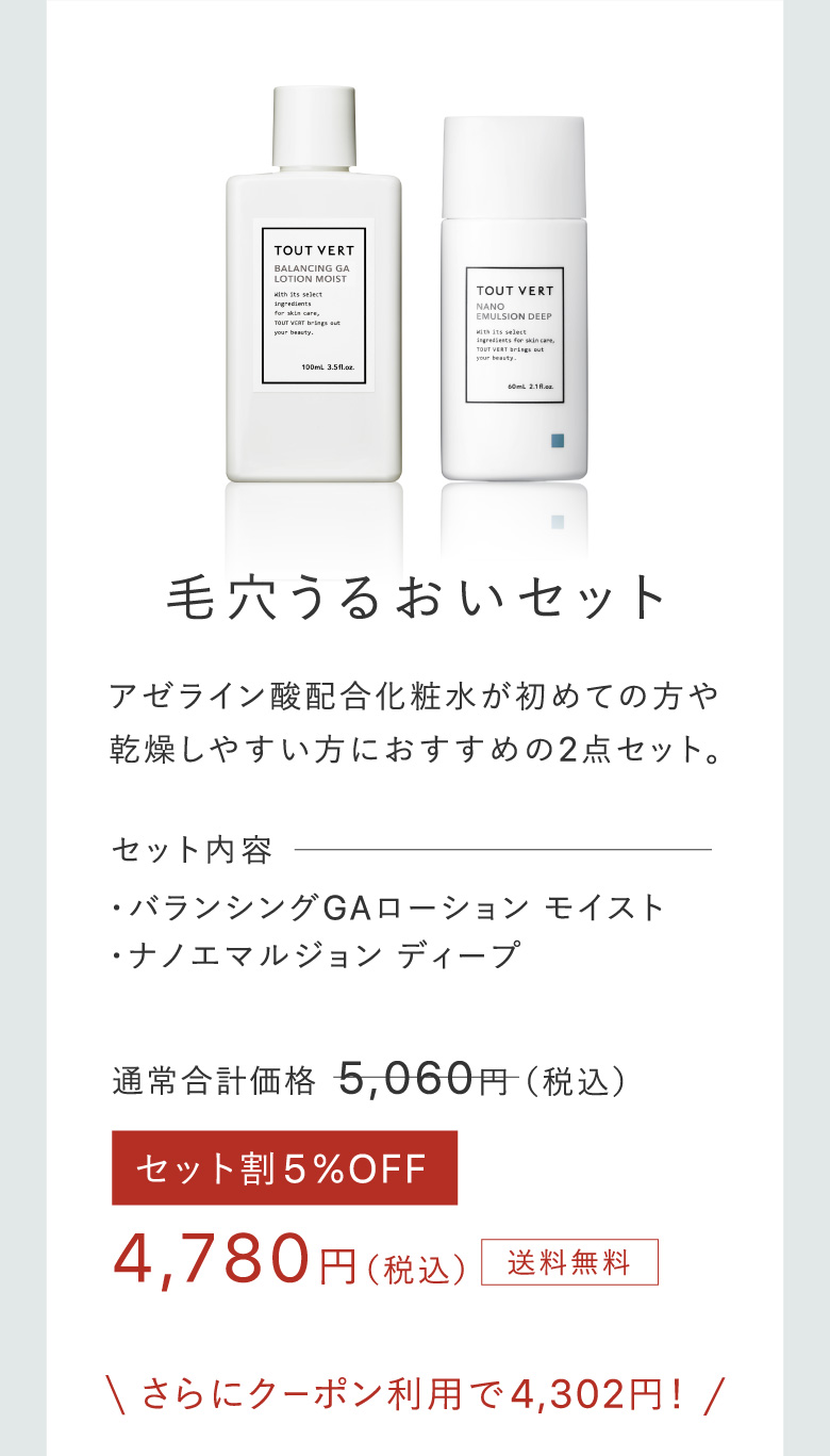 毛穴うるおいセット アゼライン酸配合化粧水が初めての方や乾燥しやすい方におすすめの2点セット。 セット内容・バランシングGAローション モイスト​・ナノエマルジョン ディープ​ 4,780円（税込）送料無料 さらにクーポン利用で4,302円！