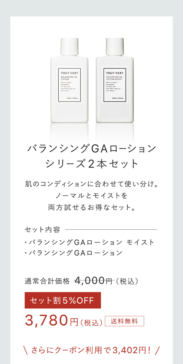 バランシングGAローションシリーズ2本セット 肌のコンディションに合わせて使い分け。ノーマルとモイストを両方試せるお得なセット。 セット内容・バランシングGAローション モイスト・バランシングGAローション 3,780円（税込）送料無料 さらにクーポン利用で3,402円！