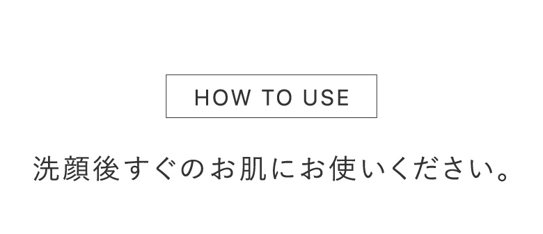 HOW TO USE 洗顔後すぐのお肌にお使いください。