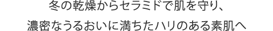 冬の乾燥からセラミドで肌を守り、濃密なうるおいに満ちたハリのある素肌へ
