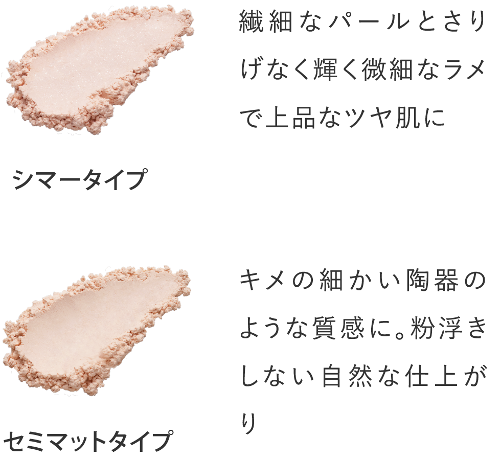 シマータイプ：繊細なパールとさりげなく輝く微細なラメで上品なツヤ肌に。セミマットタイプ：キメの細かい陶器のような質感に。粉浮きしない自然な仕上がり