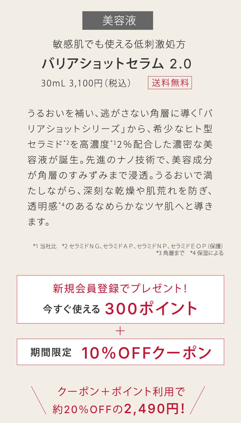 敏感肌でも使える低刺激処方​バリアショットセラム 2.0​｜30mL 3,100円（税込）｜うるおいを補い、逃がさない角層に導く「バリアショットシリーズ」から、希少なヒト型セラミド*2を高濃度*12％配合した濃密な美容液が誕生。先進のナノ技術で、美容成分が角層のすみずみまで浸透。うるおいで満たしながら、深刻な乾燥や肌荒れを防ぎ、透明感*4のあるなめらかなツヤ肌へと導きます。​