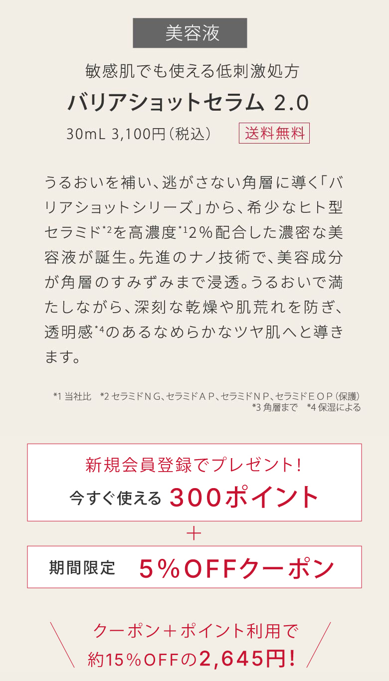敏感肌でも使える低刺激処方​バリアショットセラム 2.0​｜30mL 3,100円（税込）｜うるおいを補い、逃がさない角層に導く「バリアショットシリーズ」から、希少なヒト型セラミド*2を高濃度*12％配合した濃密な美容液が誕生。先進のナノ技術で、美容成分が角層のすみずみまで浸透。うるおいで満たしながら、深刻な乾燥や肌荒れを防ぎ、透明感*4のあるなめらかなツヤ肌へと導きます。​