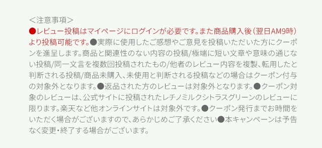 ＜注意事項＞●実際に使用したご感想やご意見を投稿いただいた方にクーポンを進呈します。商品と関連性のない内容の投稿/極端に短い文章や意味の通じない投稿/同一文言を複数回投稿されたもの/他者のレビュー内容を複製、転用したと判断される投稿/商品未購入、未使用と判断される投稿などの場合はクーポン付与の対象外となります。●返品された方のレビューは対象外となります。●クーポン対象のレビューは、公式サイトに投稿されたレチノミルクシトラスグリーンのレビューに限ります。楽天など他オンラインサイトは対象外です。●クーポン発行までお時間をいただく場合がございますので、あらかじめご了承ください●本キャンペーンは予告なく変更・終了する場合がございます。