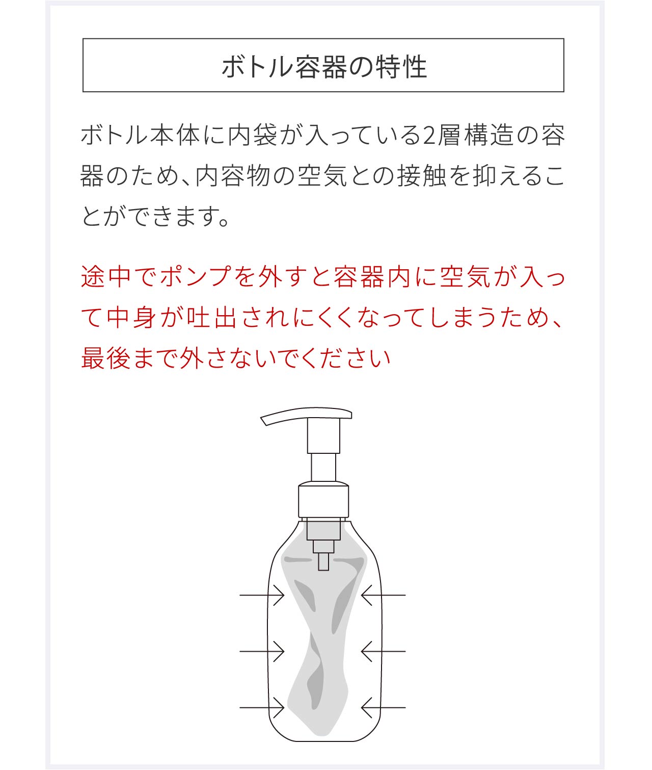 ボトル容器の特性｜ボトル本体に内袋が入っている2層構造の容器のため、内容物の空気との接触を抑えることができます。途中でポンプを外すと容器内に空気が入って中身が吐出されにくくなってしまうため、最後まで外さないでください